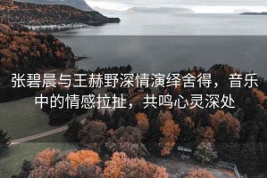 張碧晨與王赫野深情演繹舍得，音樂(lè)中的情感拉扯，共鳴心靈深處