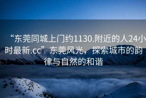 “東莞同城上門約1130.附近的人24小時最新.cc”東莞風光，探索城市的韻律與自然的和諧