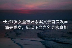 長沙7歲女童被奸殺案父親首次發(fā)聲，痛失愛女，愿以正義之名尋求真相