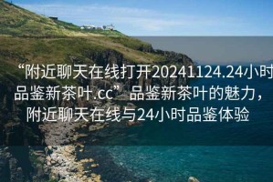 “附近聊天在線打開20241124.24小時品鑒新茶葉.cc”品鑒新茶葉的魅力，附近聊天在線與24小時品鑒體驗