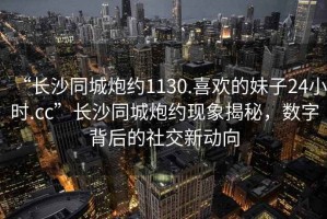“長沙同城炮約1130.喜歡的妹子24小時.cc”長沙同城炮約現象揭秘，數字背后的社交新動向