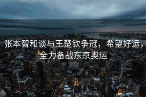 張本智和談與王楚欽爭冠，希望好運(yùn)，全力備戰(zhàn)東京奧運(yùn)