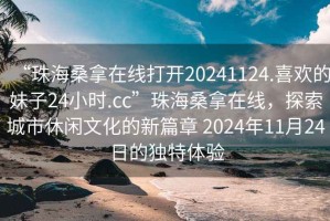 “珠海桑拿在線打開20241124.喜歡的妹子24小時(shí).cc”珠海桑拿在線，探索城市休閑文化的新篇章 2024年11月24日的獨(dú)特體驗(yàn)