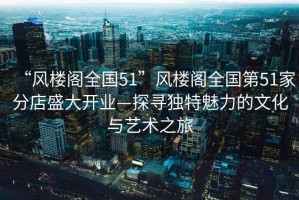 “風(fēng)樓閣全國51”風(fēng)樓閣全國第51家分店盛大開業(yè)—探尋獨(dú)特魅力的文化與藝術(shù)之旅