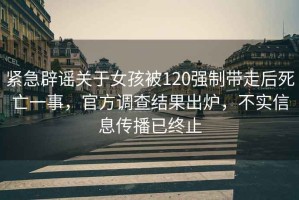 緊急辟謠關(guān)于女孩被120強(qiáng)制帶走后死亡一事，官方調(diào)查結(jié)果出爐，不實(shí)信息傳播已終止