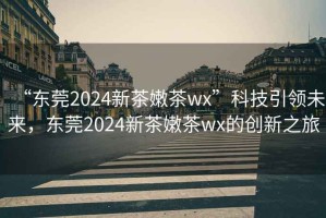 “東莞2024新茶嫩茶wx”科技引領(lǐng)未來，東莞2024新茶嫩茶wx的創(chuàng)新之旅