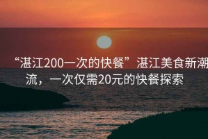 “湛江200一次的快餐”湛江美食新潮流，一次僅需20元的快餐探索