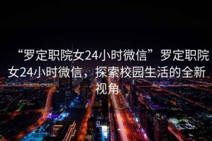 “羅定職院女24小時(shí)微信”羅定職院女24小時(shí)微信，探索校園生活的全新視角