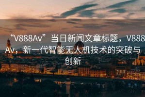 “V888Av”當(dāng)日新聞文章標(biāo)題，V888Av，新一代智能無人機(jī)技術(shù)的突破與創(chuàng)新