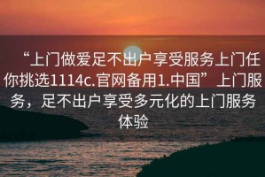 “上門做愛足不出戶享受服務(wù)上門任你挑選1114c.官網(wǎng)備用1.中國(guó)”上門服務(wù)，足不出戶享受多元化的上門服務(wù)體驗(yàn)
