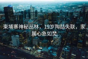 柬埔寨神秘叢林，19歲陶喆失聯(lián)，家屬心急如焚