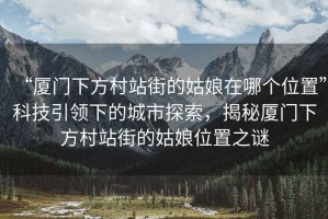 “廈門下方村站街的姑娘在哪個位置”科技引領(lǐng)下的城市探索，揭秘廈門下方村站街的姑娘位置之謎