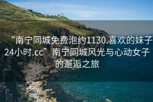 “南寧同城免費(fèi)泡約1130.喜歡的妹子24小時(shí).cc”南寧同城風(fēng)光與心動(dòng)女子的邂逅之旅
