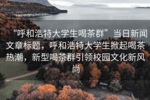 “呼和浩特大學(xué)生喝茶群”當(dāng)日新聞文章標(biāo)題，呼和浩特大學(xué)生掀起喝茶熱潮，新型喝茶群引領(lǐng)校園文化新風(fēng)尚