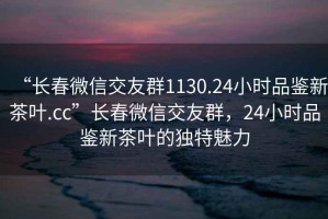 “長春微信交友群1130.24小時品鑒新茶葉.cc”長春微信交友群，24小時品鑒新茶葉的獨特魅力