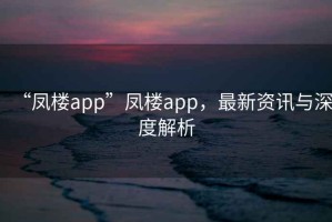 “鳳樓app”鳳樓app，最新資訊與深度解析