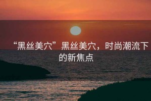 “黑絲美穴”黑絲美穴，時尚潮流下的新焦點