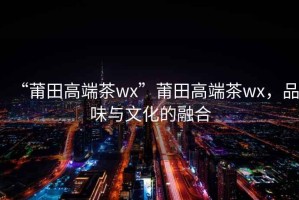 “莆田高端茶wx”莆田高端茶wx，品味與文化的融合