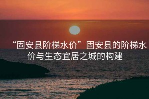 “固安縣階梯水價(jià)”固安縣的階梯水價(jià)與生態(tài)宜居之城的構(gòu)建