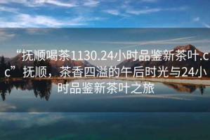 “撫順喝茶1130.24小時品鑒新茶葉.cc”撫順，茶香四溢的午后時光與24小時品鑒新茶葉之旅