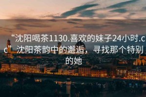 “沈陽喝茶1130.喜歡的妹子24小時(shí).cc”沈陽茶韻中的邂逅，尋找那個(gè)特別的她