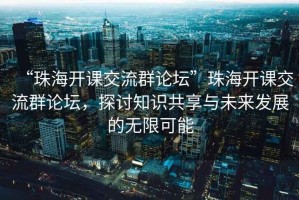“珠海開課交流群論壇”珠海開課交流群論壇，探討知識共享與未來發(fā)展的無限可能