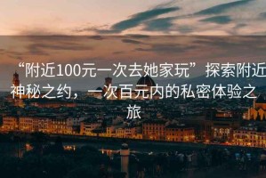 “附近100元一次去她家玩”探索附近神秘之約，一次百元內(nèi)的私密體驗(yàn)之旅