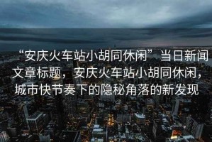 “安慶火車站小胡同休閑”當(dāng)日新聞文章標(biāo)題，安慶火車站小胡同休閑，城市快節(jié)奏下的隱秘角落的新發(fā)現(xiàn)