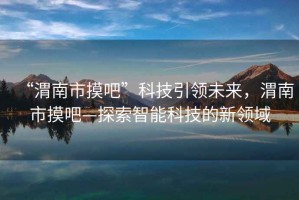 “渭南市摸吧”科技引領(lǐng)未來(lái)，渭南市摸吧—探索智能科技的新領(lǐng)域