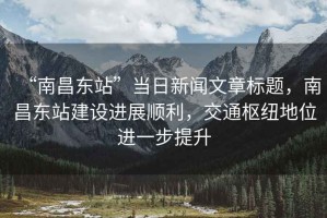 “南昌東站”當日新聞文章標題，南昌東站建設進展順利，交通樞紐地位進一步提升