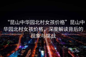 “昆山中華園北村女孩價(jià)格”昆山中華園北村女孩價(jià)格，深度解讀背后的現(xiàn)象與挑戰(zhàn)
