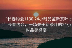 “長(zhǎng)春約會(huì)1130.24小時(shí)品鑒新茶葉.cc”長(zhǎng)春約會(huì)，一場(chǎng)關(guān)于新茶葉的24小時(shí)品鑒盛宴