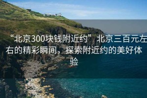 “北京300塊錢附近約”北京三百元左右的精彩瞬間，探索附近約的美好體驗(yàn)