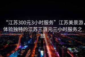 “江蘇300元3小時(shí)服務(wù)”江蘇美景游，體驗(yàn)獨(dú)特的江蘇三百元三小時(shí)服務(wù)之旅