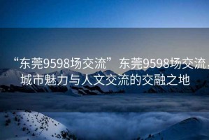 “東莞9598場(chǎng)交流”東莞9598場(chǎng)交流，城市魅力與人文交流的交融之地