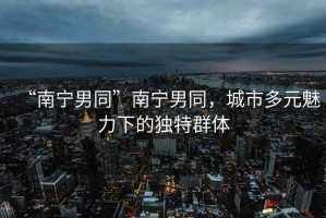“南寧男同”南寧男同，城市多元魅力下的獨特群體