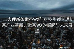 “大理新茶嫩茶WX”科技引領(lǐng)大理新茶產(chǎn)業(yè)革新，嫩茶WX的崛起與未來展望