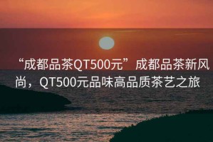 “成都品茶QT500元”成都品茶新風尚，QT500元品味高品質(zhì)茶藝之旅