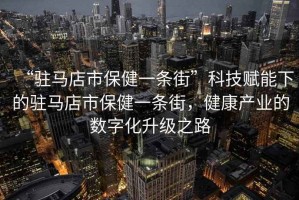 “駐馬店市保健一條街”科技賦能下的駐馬店市保健一條街，健康產(chǎn)業(yè)的數(shù)字化升級之路