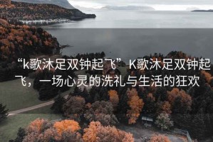 “k歌沐足雙鐘起飛”K歌沐足雙鐘起飛，一場心靈的洗禮與生活的狂歡