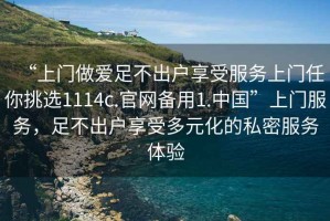 “上門做愛足不出戶享受服務(wù)上門任你挑選1114c.官網(wǎng)備用1.中國”上門服務(wù)，足不出戶享受多元化的私密服務(wù)體驗(yàn)