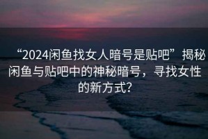 “2024閑魚找女人暗號是貼吧”揭秘閑魚與貼吧中的神秘暗號，尋找女性的新方式？
