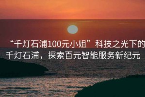 “千燈石浦100元小姐”科技之光下的千燈石浦，探索百元智能服務(wù)新紀(jì)元