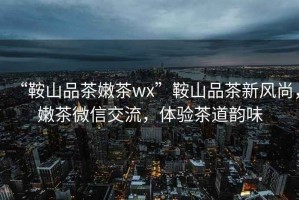 “鞍山品茶嫩茶wx”鞍山品茶新風(fēng)尚，嫩茶微信交流，體驗(yàn)茶道韻味