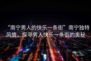 “南寧男人的快樂(lè)一條街”南寧獨(dú)特風(fēng)情，探尋男人快樂(lè)一條街的奧秘