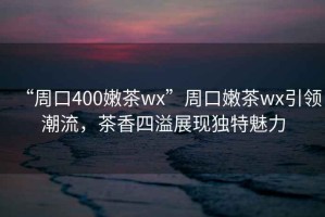 “周口400嫩茶wx”周口嫩茶wx引領(lǐng)潮流，茶香四溢展現(xiàn)獨特魅力