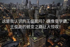 這是我認(rèn)識(shí)的王俊凱嗎？偶像變學(xué)霸，王俊凱的蛻變之路讓人驚嘆！