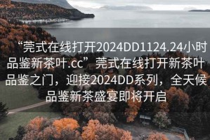 “莞式在線打開2024DD1124.24小時品鑒新茶葉.cc”莞式在線打開新茶葉品鑒之門，迎接2024DD系列，全天候品鑒新茶盛宴即將開啟