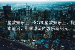 “星歐娛樂上.93O79.星歐娛樂上，探索前沿，引領(lǐng)潮流的娛樂新紀(jì)元