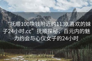 “撫順100塊錢附近約1130.喜歡的妹子24小時.cc”撫順探秘，百元內(nèi)的魅力約會與心儀女子的24小時